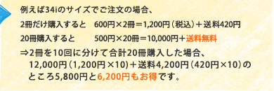 �Ⴆ��34i�̃T�C�Y�ł������̏ꍇ�A2�������w������Ɓ@600�~&times;2����1,200�~�i�ō��j�{����420�~ 20���w�������500�~&times;20����10,000�~�{�������� &rArr;2����10��ɕ����č��v20���w�������ꍇ�A12,000�~�i1,200�~&times;10)�{����4,200�~�i420�~&times;10�j�̂Ƃ���5,800�~��6,200�~�������ł��B