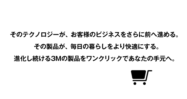 そのテクノロジーが、お客様のビジネスをさらに前へ進める。その製品が、毎日の暮らしをより快適にする。進化し続ける3Mの製品をワンクリックであなたの手元へ。